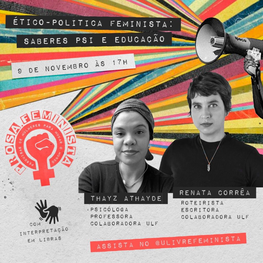 Card estilo colagem. No canto superior direito, há um megafone de onde saem listras coloridas até o lado esquerdo. Sobre as listras, lê-se: “Ético-política feminista: saberes psi e educação". Logo abaixo, em branco, lê-se: “9 de novembro, às 17h”. Abaixo e à esquerda, a marca da “Prosa feminista: pesquisas de mulheres para mudar o mundo”. Listras coloridas saem da marca em direção à direita. Sobrepostas às listras há duas fotos em preto e branco. À esquerda, uma mulher negra de pele clara, com um lenço cobrindo os cabelos. Abaixo da foto, lê-se: Thayz Athayde, psicóloga, professora e Colaboradora ULF. À direita, uma mulher branca com cabelos curtos, veste uma blusa preta. Abaixo, lê-se: Renata Corrêa, roteirista, escritora e Colaboradora ULF. No canto inferior esquerdo há o símbolo de libras e diz "com interpretação em libras". No canto direito, em magenta, lê-se: assista no @ulivrefeminista. Fim da descrição.