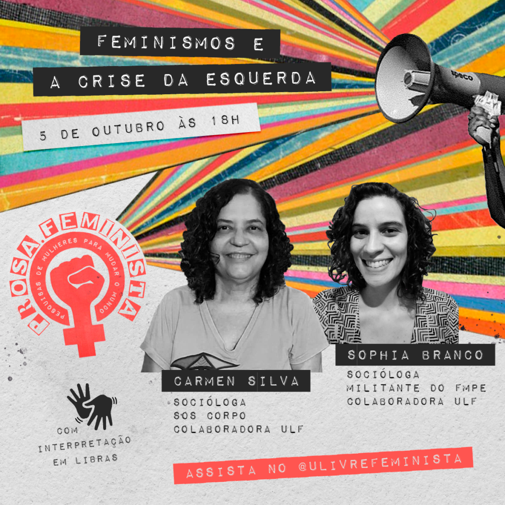 Card estilo colagem. No canto superior direito, há um megafone de onde saem listras coloridas até o lado esquerdo. Sobre as listras, lê-se: “Feminismos e a crise de esquerda". Logo abaixo, em branco, lê-se: “5 de outubro, às 18h”. Abaixo e à esquerda, a marca da “Prosa feminista: pesquisas de mulheres para mudar o mundo”. Listras coloridas saem da marca em direção à direita. Sobrepostas às listras há duas fotos em preto e branco. À esquerda, uma mulher de pele clara, com cabelos cacheados na altura dos ombros, veste uma camiseta clara. Abaixo da foto, lê-se: Carmen Silva, socióloga, SOS Corpo e Colaboradora ULF. À direita, uma mulher branca com cabelos cacheados curtos, veste uma blusa estampada. Abaixo, lê-se: Sophia Branco, socióloga, militando do FMPE e Colaboradora ULF. No canto inferior esquerdo há o símbolo de libras e diz "com interpretação em libras". No canto direito, em magenta, lê-se: assista no @ulivrefeminista. Fim da descrição.