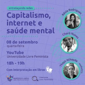 Card em tons de roxo e azul claro. À esquerda, lê-se, de cima para baixo: Entrelaçando redes: Capitalismo, internet e saúde mental. 08 de setembro, quarta-feira. YouTube: Universidade Livre Feminista, 18h-19h. Com interpretação de Libras e o símbolo das duas mãos em branco. À direita, na vertical, há três fotos circulares em preto e branco: Acima, Késia Rodrigues, mulher negra de cabelos compridos e lisos; abaixo, Charô Nunes, mulher negra de cabelos crespos e curtos e, no canto inferior direito, Thayz Athayde. mulher negra de pele clara, com uma faixa sobre os cabelos cacheados. No canto inferior esquerdo, estão as marcas do curso “Navegando Juntas pelos Desafios da Internet” e da Universidade Livre Feminista.